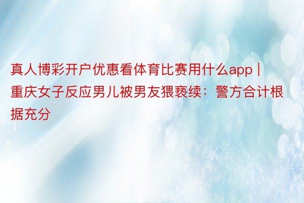 真人博彩开户优惠看体育比赛用什么app | 重庆女子反应男儿被男友猥亵续：警方合计根据充分
