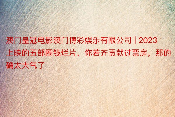 澳门皇冠电影澳门博彩娱乐有限公司 | 2023上映的五部圈钱烂片，你若齐贡献过票房，那的确太大气了