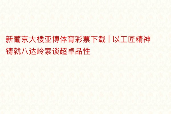 新葡京大楼亚博体育彩票下载 | 以工匠精神铸就八达岭索谈超卓品性