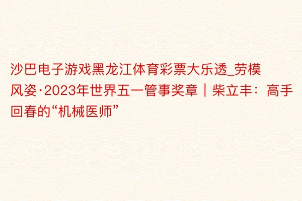 沙巴电子游戏黑龙江体育彩票大乐透_劳模风姿·2023年世界五一管事奖章｜柴立丰：高手回春的“机械医师”