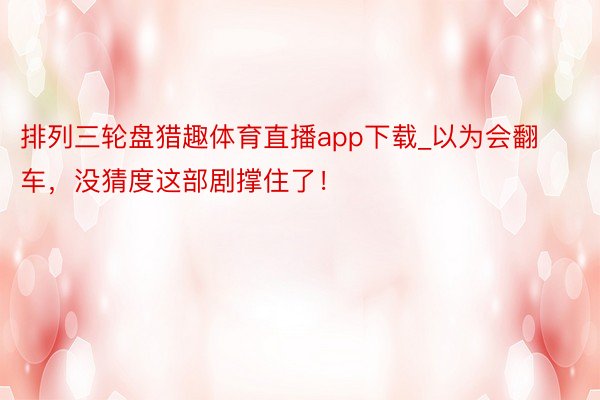 排列三轮盘猎趣体育直播app下载_以为会翻车，没猜度这部剧撑住了！