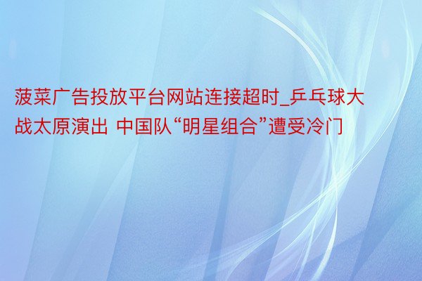 菠菜广告投放平台网站连接超时_乒乓球大战太原演出 中国队“明星组合”遭受冷门