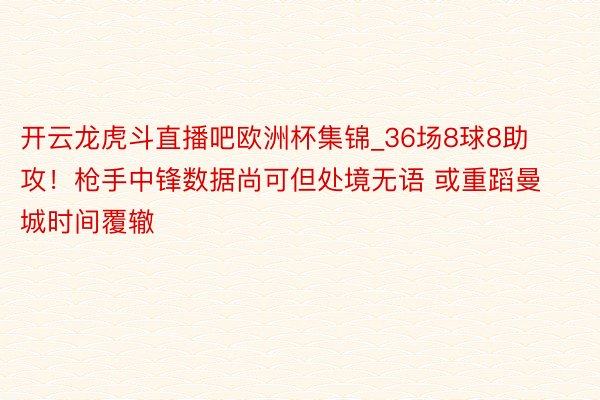 开云龙虎斗直播吧欧洲杯集锦_36场8球8助攻！枪手中锋数据尚可但处境无语 或重蹈曼城时间覆辙