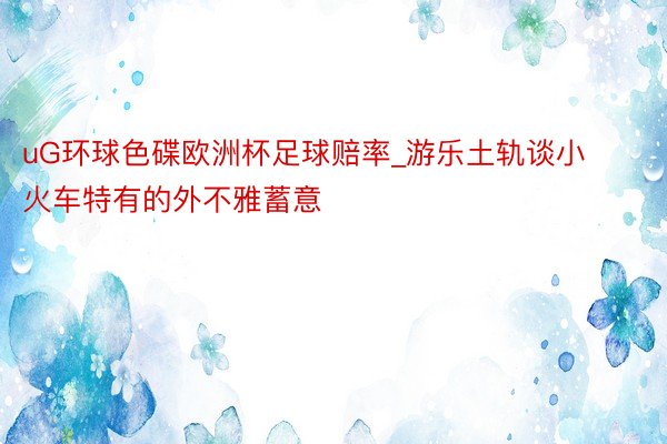 uG环球色碟欧洲杯足球赔率_游乐土轨谈小火车特有的外不雅蓄意