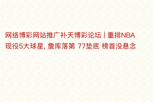网络博彩网站推广补天博彩论坛 | 重排NBA现役5大球星, 詹库落第 77垫底 榜首没悬念