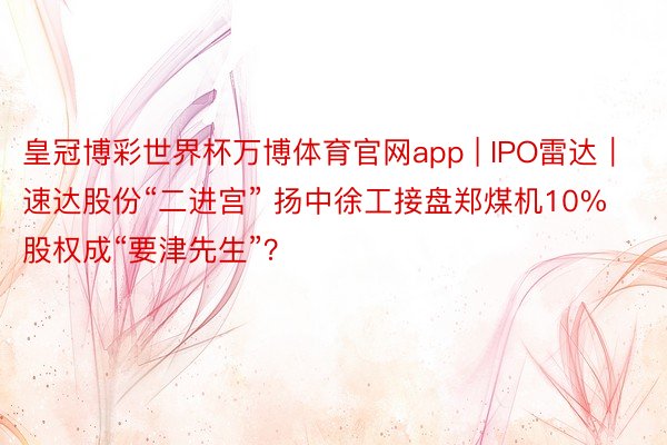 皇冠博彩世界杯万博体育官网app | IPO雷达｜速达股份“二进宫” 扬中徐工接盘郑煤机10%股权成“要津先生”？