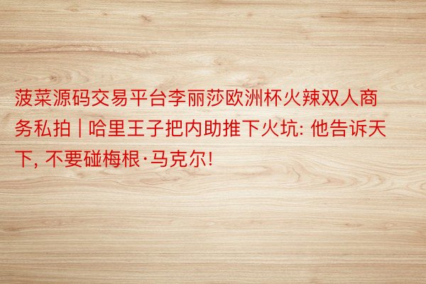 菠菜源码交易平台李丽莎欧洲杯火辣双人商务私拍 | 哈里王子把内助推下火坑: 他告诉天下, 不要碰梅根·马克尔!