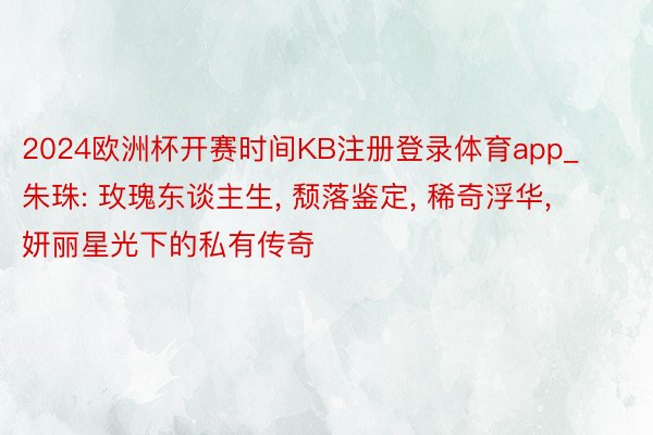 2024欧洲杯开赛时间KB注册登录体育app_朱珠: 玫瑰东谈主生, 颓落鉴定, 稀奇浮华, 妍丽星光下的私有传奇