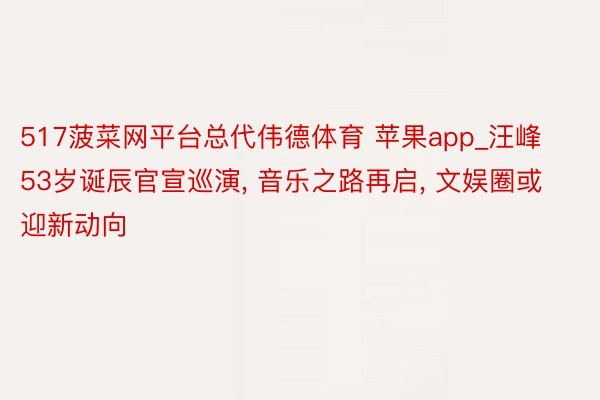517菠菜网平台总代伟德体育 苹果app_汪峰53岁诞辰官宣巡演, 音乐之路再启, 文娱圈或迎新动向
