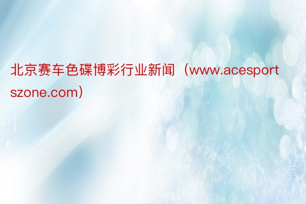 北京赛车色碟博彩行业新闻（www.acesportszone.com）
