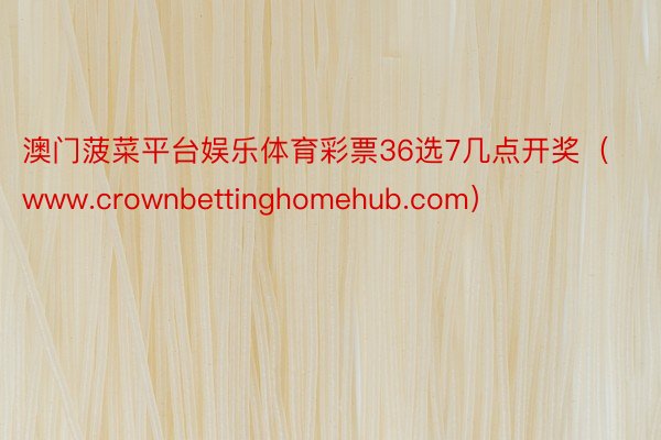 澳门菠菜平台娱乐体育彩票36选7几点开奖（www.crownbettinghomehub.com）