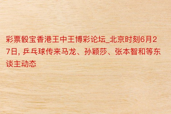 彩票骰宝香港王中王博彩论坛_北京时刻6月27日, 乒乓球传来马龙、孙颖莎、张本智和等东谈主动态