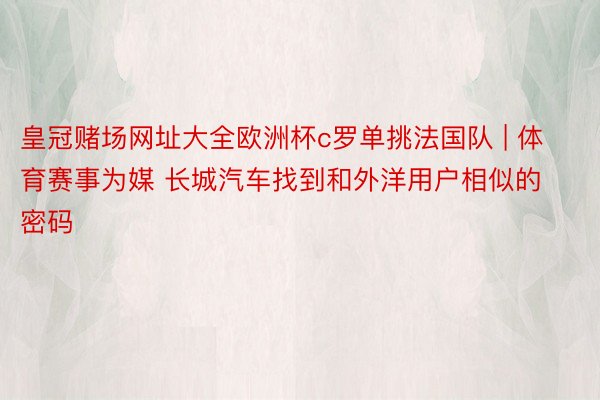 皇冠赌场网址大全欧洲杯c罗单挑法国队 | 体育赛事为媒 长城汽车找到和外洋用户相似的密码