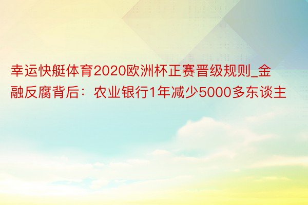 幸运快艇体育2020欧洲杯正赛晋级规则_金融反腐背后：农业银行1年减少5000多东谈主