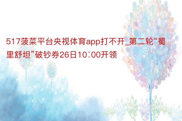 517菠菜平台央视体育app打不开_第二轮“蜀里舒坦”破钞券26日10∶00开领