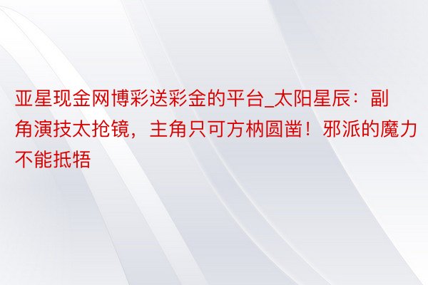 亚星现金网博彩送彩金的平台_太阳星辰：副角演技太抢镜，主角只可方枘圆凿！邪派的魔力不能抵牾