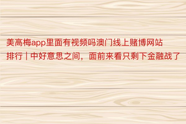 美高梅app里面有视频吗澳门线上赌博网站排行 | 中好意思之间，面前来看只剩下金融战了