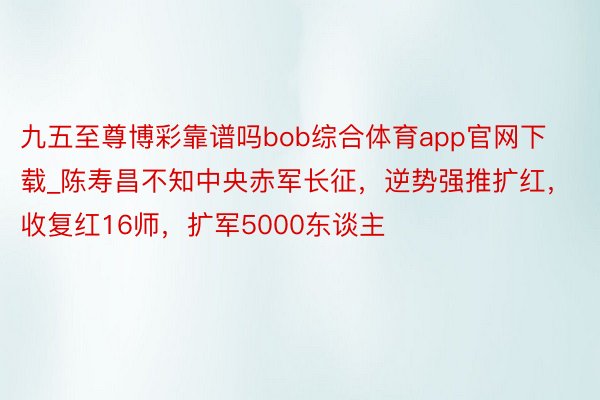 九五至尊博彩靠谱吗bob综合体育app官网下载_陈寿昌不知中央赤军长征，逆势强推扩红，收复红16师，扩军5000东谈主