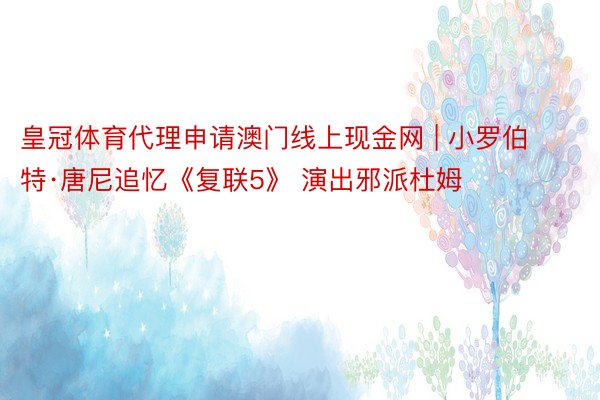 皇冠体育代理申请澳门线上现金网 | 小罗伯特·唐尼追忆《复联5》 演出邪派杜姆