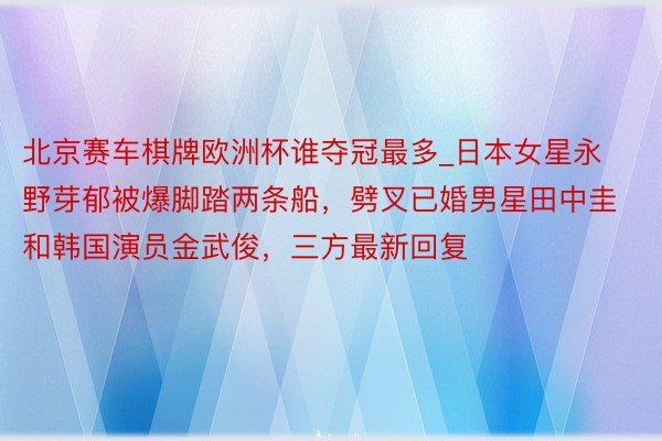 北京赛车棋牌欧洲杯谁夺冠最多_日本女星永野芽郁被爆脚踏两条船，劈叉已婚男星田中圭和韩国演员金武俊，三方最新回复